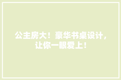 公主房大！豪华书桌设计，让你一眼爱上！