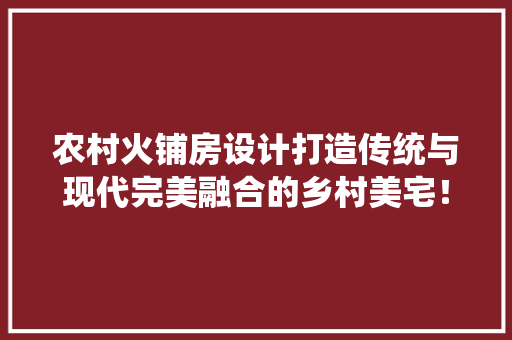 农村火铺房设计打造传统与现代完美融合的乡村美宅！