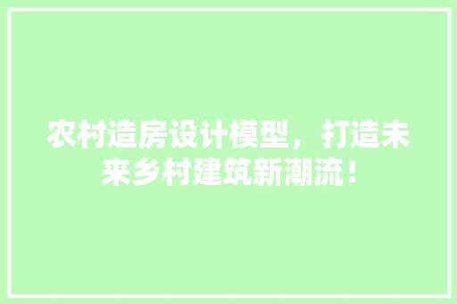 农村造房设计模型，打造未来乡村建筑新潮流！