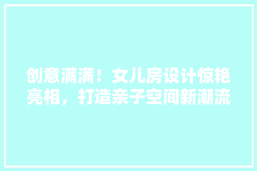 创意满满！女儿房设计惊艳亮相，打造亲子空间新潮流