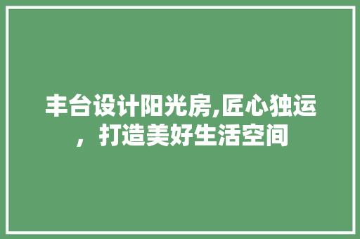 丰台设计阳光房,匠心独运，打造美好生活空间