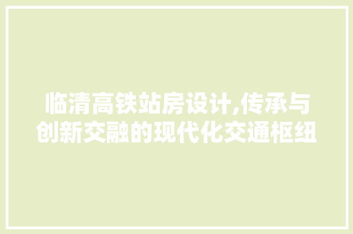 临清高铁站房设计,传承与创新交融的现代化交通枢纽