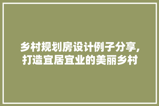乡村规划房设计例子分享,打造宜居宜业的美丽乡村