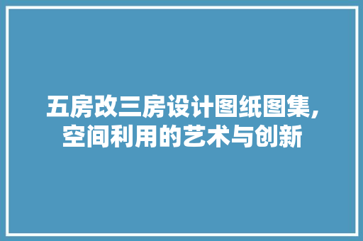 五房改三房设计图纸图集,空间利用的艺术与创新