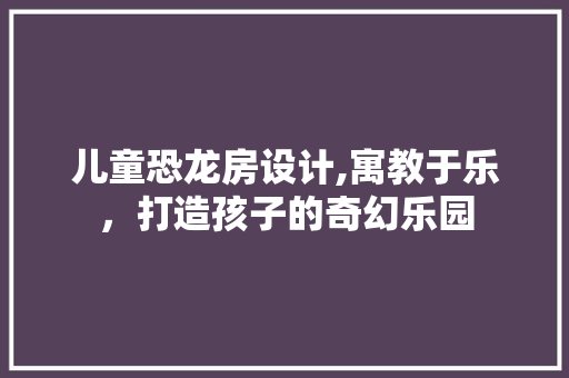 儿童恐龙房设计,寓教于乐，打造孩子的奇幻乐园