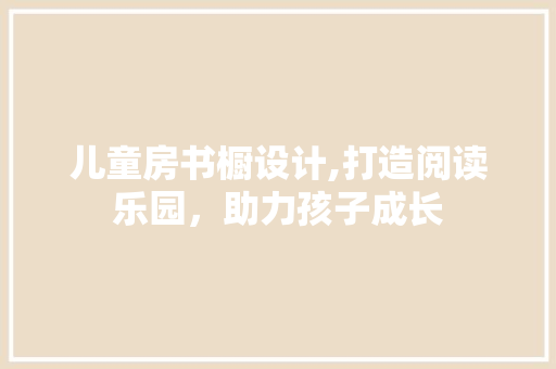 儿童房书橱设计,打造阅读乐园，助力孩子成长