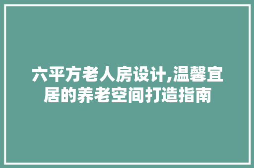 六平方老人房设计,温馨宜居的养老空间打造指南