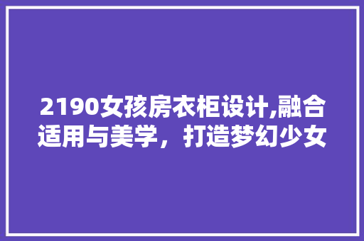 2190女孩房衣柜设计,融合适用与美学，打造梦幻少女空间