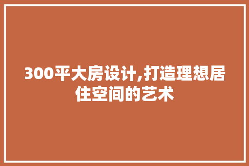 300平大房设计,打造理想居住空间的艺术