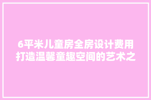 6平米儿童房全房设计费用打造温馨童趣空间的艺术之旅