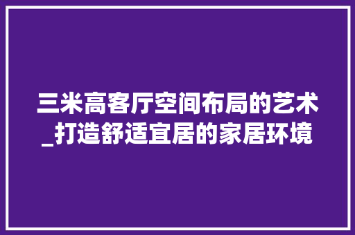 三米高客厅空间布局的艺术_打造舒适宜居的家居环境