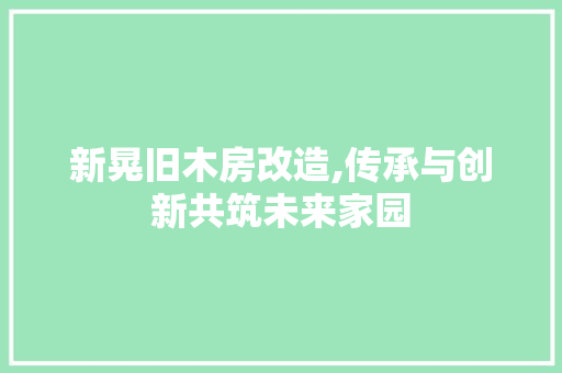 新晃旧木房改造,传承与创新共筑未来家园