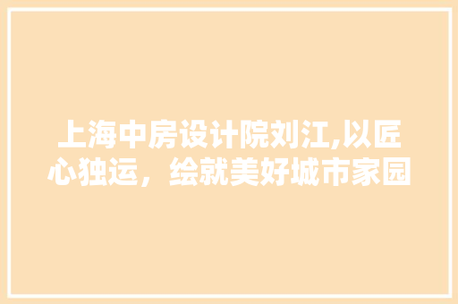 上海中房设计院刘江,以匠心独运，绘就美好城市家园