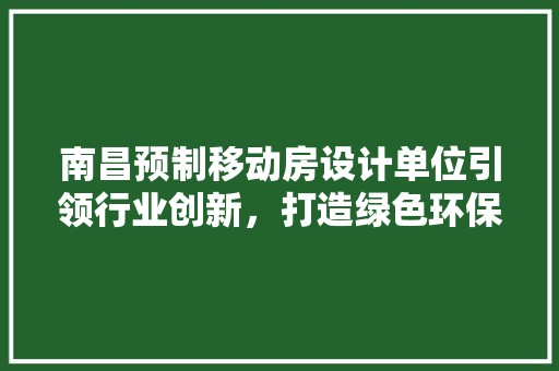 南昌预制移动房设计单位引领行业创新，打造绿色环保建筑新风尚