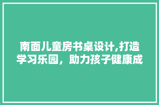 南面儿童房书桌设计,打造学习乐园，助力孩子健康成长