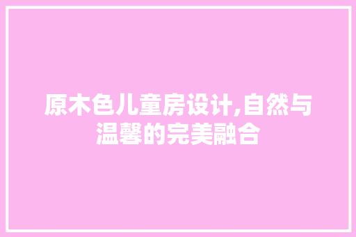原木色儿童房设计,自然与温馨的完美融合