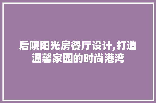 后院阳光房餐厅设计,打造温馨家园的时尚港湾