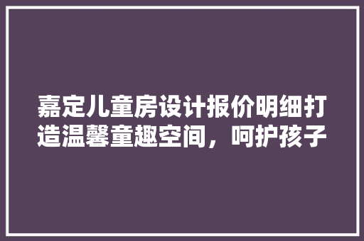 嘉定儿童房设计报价明细打造温馨童趣空间，呵护孩子成长