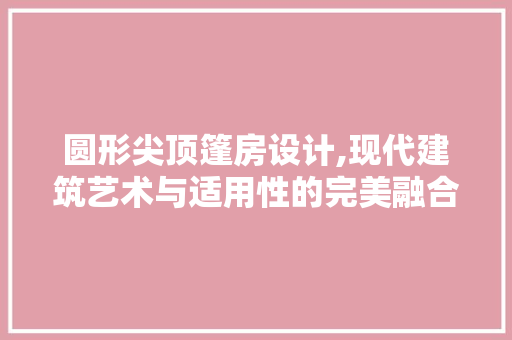 圆形尖顶篷房设计,现代建筑艺术与适用性的完美融合