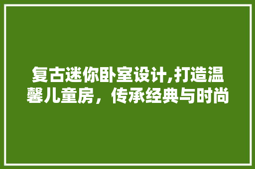 复古迷你卧室设计,打造温馨儿童房，传承经典与时尚的完美融合