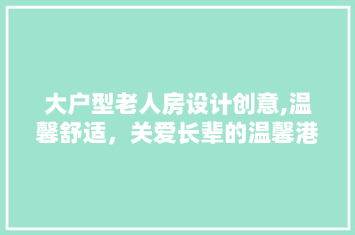 大户型老人房设计创意,温馨舒适，关爱长辈的温馨港湾