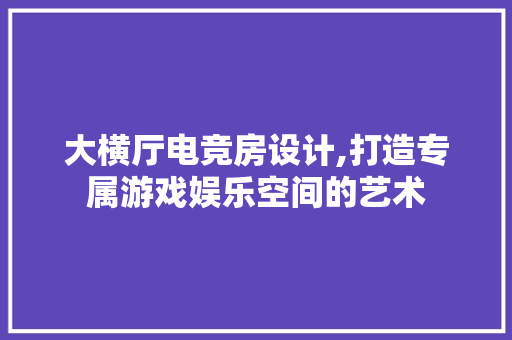 大横厅电竞房设计,打造专属游戏娱乐空间的艺术