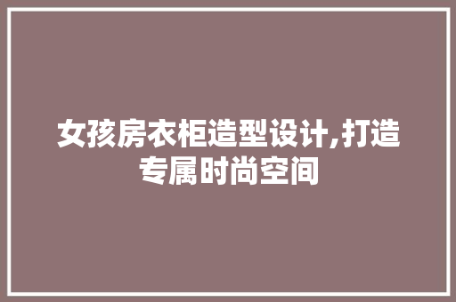 女孩房衣柜造型设计,打造专属时尚空间