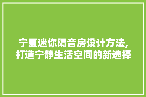 宁夏迷你隔音房设计方法,打造宁静生活空间的新选择
