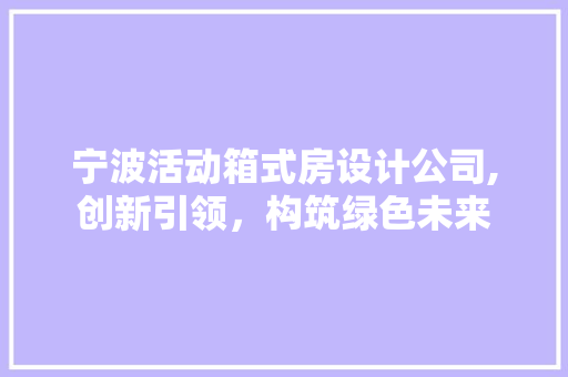 宁波活动箱式房设计公司,创新引领，构筑绿色未来