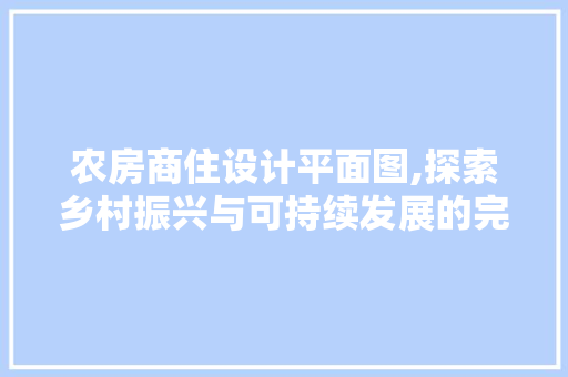 农房商住设计平面图,探索乡村振兴与可持续发展的完美融合