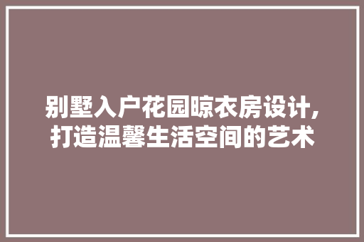 别墅入户花园晾衣房设计,打造温馨生活空间的艺术