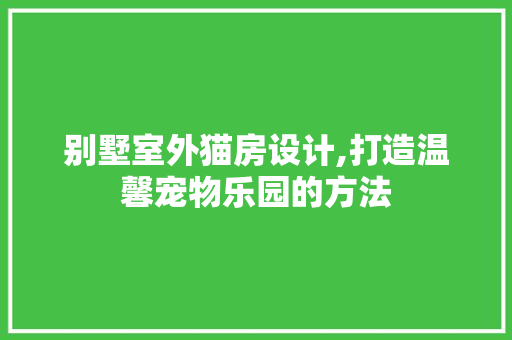 别墅室外猫房设计,打造温馨宠物乐园的方法