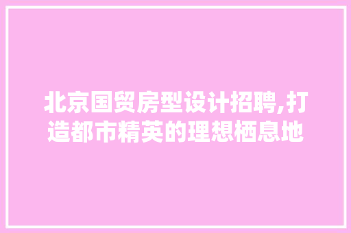北京国贸房型设计招聘,打造都市精英的理想栖息地