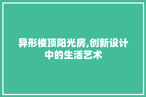 异形楼顶阳光房,创新设计中的生活艺术