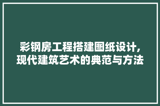 彩钢房工程搭建图纸设计,现代建筑艺术的典范与方法