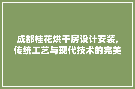 成都桂花烘干房设计安装,传统工艺与现代技术的完美融合