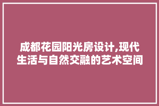 成都花园阳光房设计,现代生活与自然交融的艺术空间