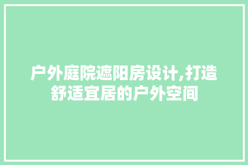 户外庭院遮阳房设计,打造舒适宜居的户外空间