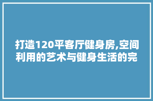 打造120平客厅健身房,空间利用的艺术与健身生活的完美融合