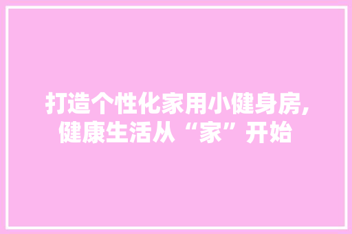 打造个性化家用小健身房,健康生活从“家”开始