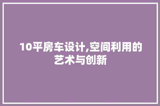 10平房车设计,空间利用的艺术与创新