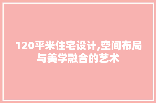 120平米住宅设计,空间布局与美学融合的艺术