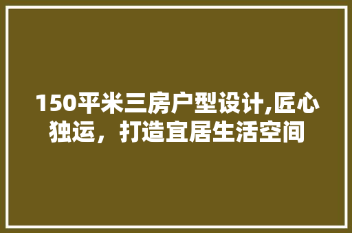 150平米三房户型设计,匠心独运，打造宜居生活空间