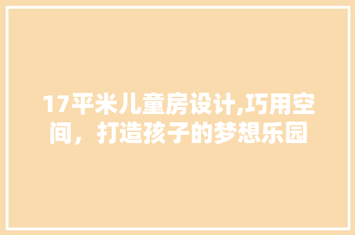 17平米儿童房设计,巧用空间，打造孩子的梦想乐园