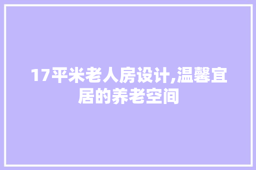 17平米老人房设计,温馨宜居的养老空间