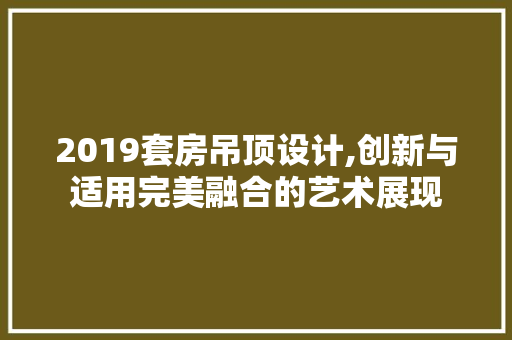 2019套房吊顶设计,创新与适用完美融合的艺术展现
