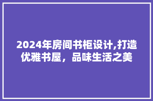 2024年房间书柜设计,打造优雅书屋，品味生活之美