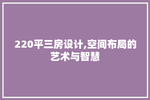 220平三房设计,空间布局的艺术与智慧