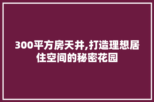 300平方房天井,打造理想居住空间的秘密花园