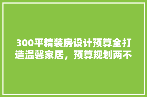 300平精装房设计预算全打造温馨家居，预算规划两不误